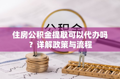 龙马潭住房公积金提取可以代办吗？详解政策与流程