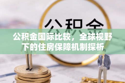 龙马潭公积金国际比较，全球视野下的住房保障机制探析