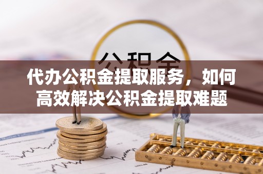 龙马潭代办公积金提取服务，如何高效解决公积金提取难题