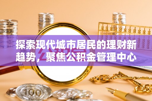 龙马潭探索现代城市居民的理财新趋势，聚焦公积金管理中心的服务创新