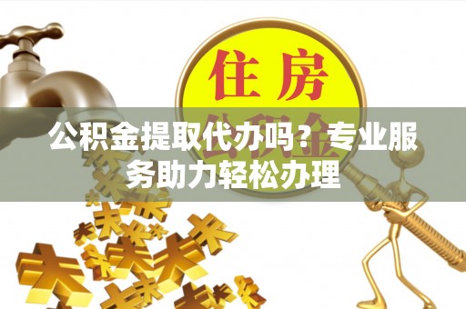 龙马潭公积金提取代办吗？专业服务助力轻松办理