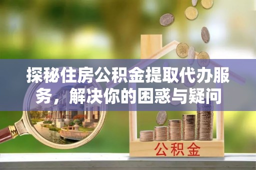 龙马潭探秘住房公积金提取代办服务，解决你的困惑与疑问