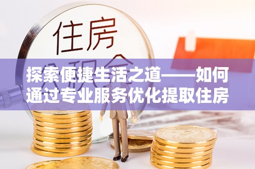 龙马潭探索便捷生活之道——如何通过专业服务优化提取住房公积金代办体验