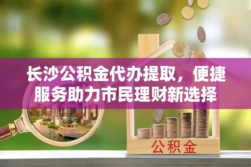 龙马潭长沙公积金代办提取，便捷服务助力市民理财新选择