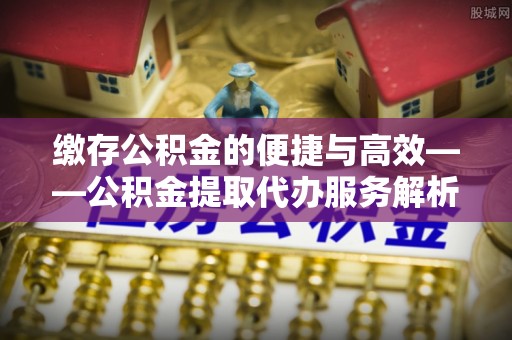 龙马潭缴存公积金的便捷与高效——公积金提取代办服务解析