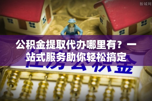 龙马潭公积金提取代办哪里有？一站式服务助你轻松搞定