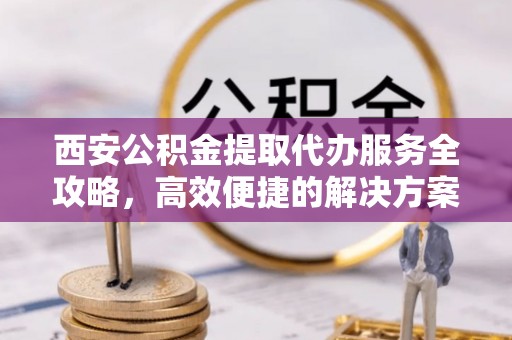 龙马潭西安公积金提取代办服务全攻略，高效便捷的解决方案