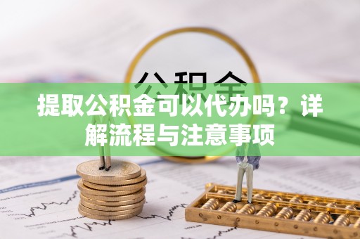 龙马潭提取公积金可以代办吗？详解流程与注意事项