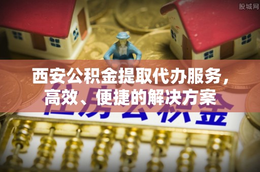 龙马潭西安公积金提取代办服务，高效、便捷的解决方案
