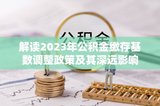 龙马潭解读2023年公积金缴存基数调整政策及其深远影响
