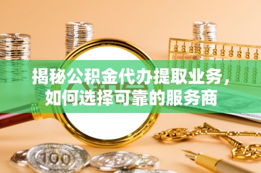 龙马潭揭秘公积金代办提取业务，如何选择可靠的服务商