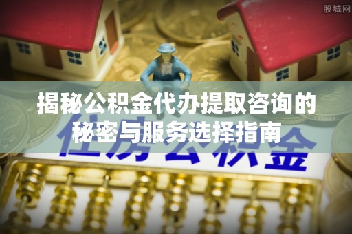 龙马潭揭秘公积金代办提取咨询的秘密与服务选择指南