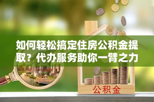 龙马潭如何轻松搞定住房公积金提取？代办服务助你一臂之力