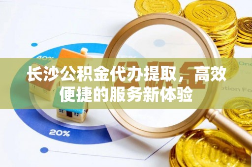 龙马潭长沙公积金代办提取，高效便捷的服务新体验
