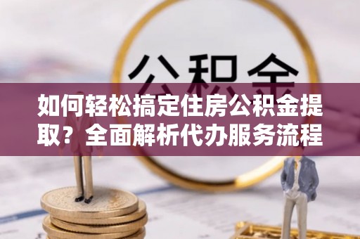 龙马潭如何轻松搞定住房公积金提取？全面解析代办服务流程与优势