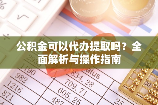 龙马潭公积金可以代办提取吗？全面解析与操作指南