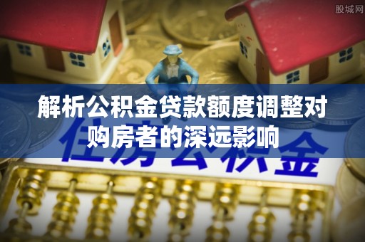 龙马潭解析公积金贷款额度调整对购房者的深远影响