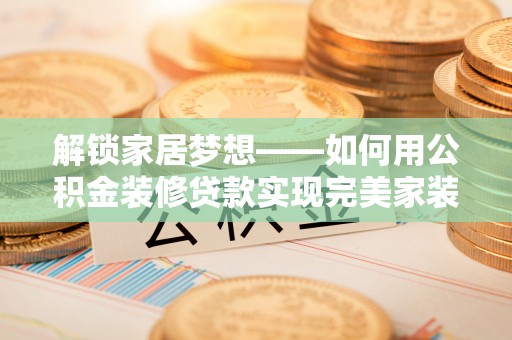龙马潭解锁家居梦想——如何用公积金装修贷款实现完美家装