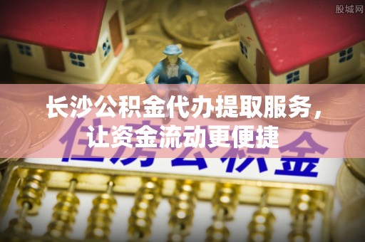 龙马潭长沙公积金代办提取服务，让资金流动更便捷