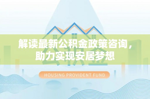 龙马潭解读最新公积金政策咨询，助力实现安居梦想
