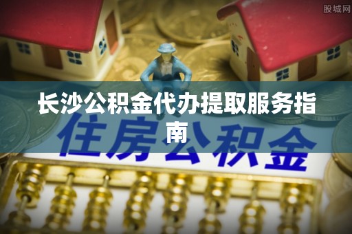龙马潭长沙公积金代办提取服务指南