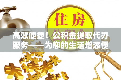 龙马潭高效便捷！公积金提取代办服务——为您的生活增添便利