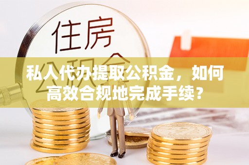 龙马潭私人代办提取公积金，如何高效合规地完成手续？