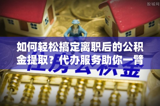 龙马潭如何轻松搞定离职后的公积金提取？代办服务助你一臂之力