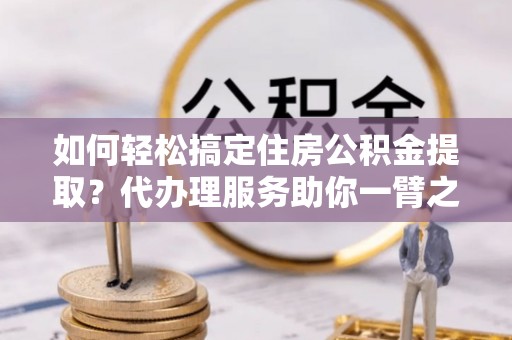 龙马潭如何轻松搞定住房公积金提取？代办理服务助你一臂之力