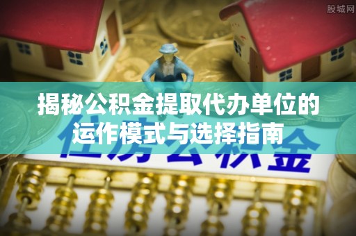 龙马潭揭秘公积金提取代办单位的运作模式与选择指南