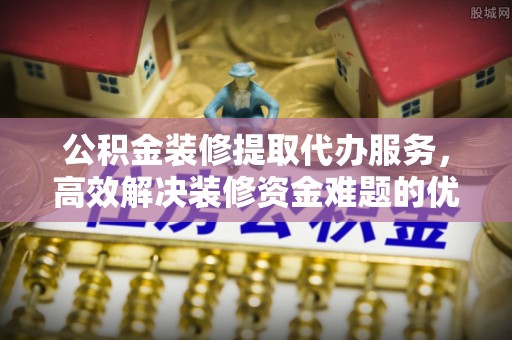 龙马潭公积金装修提取代办服务，高效解决装修资金难题的优选方案