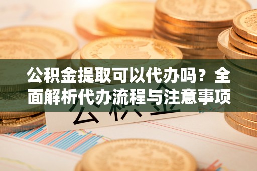 龙马潭公积金提取可以代办吗？全面解析代办流程与注意事项