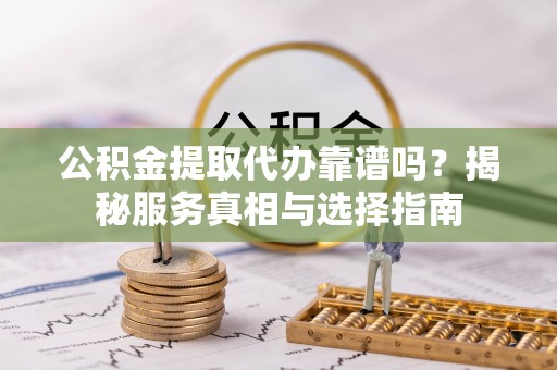 龙马潭公积金提取代办靠谱吗？揭秘服务真相与选择指南
