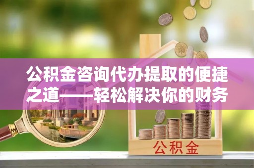 龙马潭公积金咨询代办提取的便捷之道——轻松解决你的财务难题