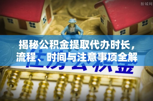 龙马潭揭秘公积金提取代办时长，流程、时间与注意事项全解析