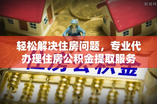 龙马潭轻松解决住房问题，专业代办理住房公积金提取服务