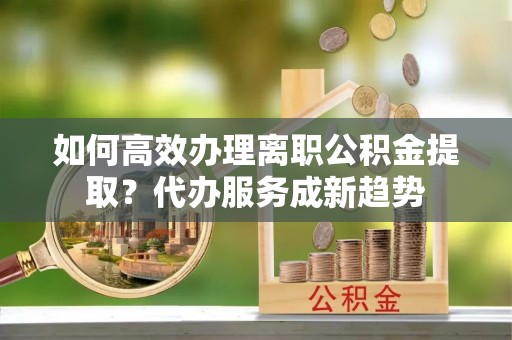 龙马潭如何高效办理离职公积金提取？代办服务成新趋势