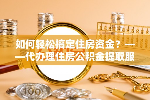 龙马潭如何轻松搞定住房资金？——代办理住房公积金提取服务全解析