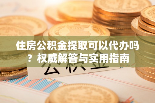 龙马潭住房公积金提取可以代办吗？权威解答与实用指南