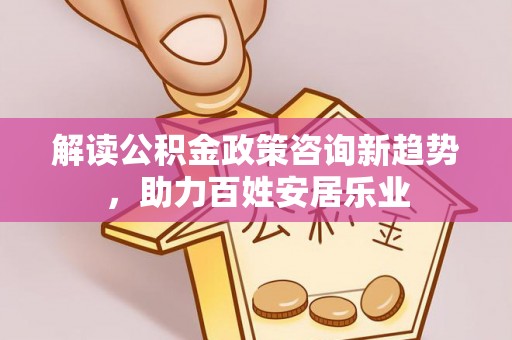 龙马潭解读公积金政策咨询新趋势，助力百姓安居乐业